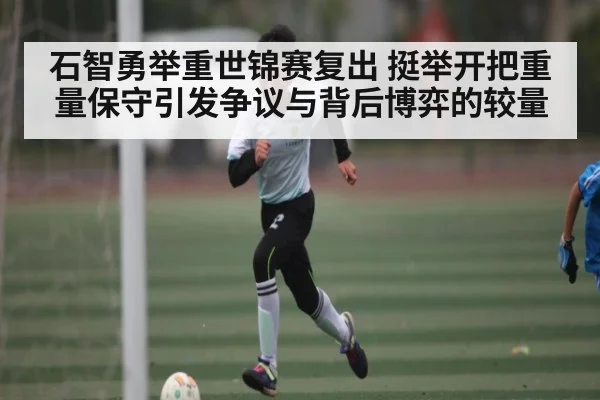 石智勇举重世锦赛复出 挺举开把重量保守引发争议与背后博弈的较量
