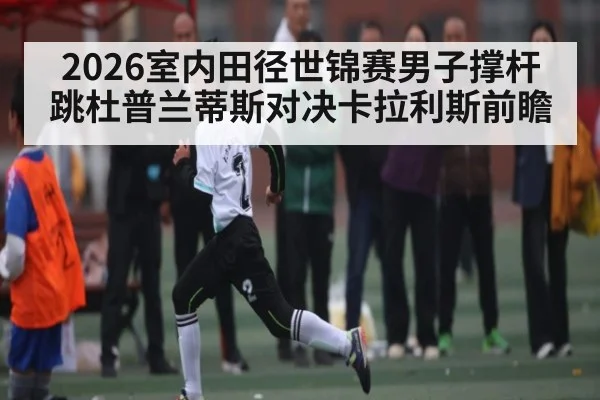 2026室内田径世锦赛男子撑杆跳杜普兰蒂斯对决卡拉利斯前瞻